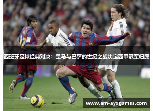 西班牙足球经典对决：皇马与巴萨的世纪之战决定西甲冠军归属