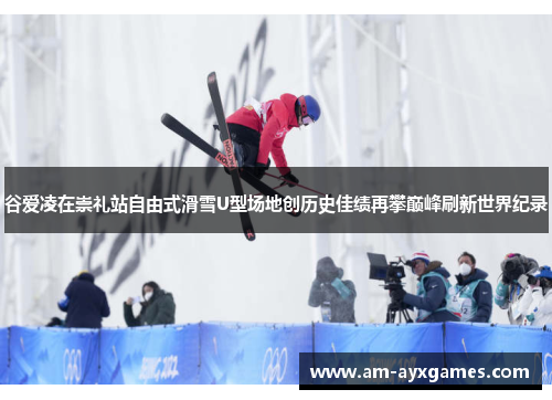 谷爱凌在崇礼站自由式滑雪U型场地创历史佳绩再攀巅峰刷新世界纪录