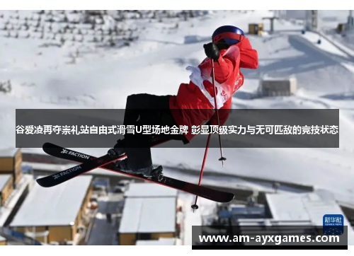 谷爱凌再夺崇礼站自由式滑雪U型场地金牌 彰显顶级实力与无可匹敌的竞技状态