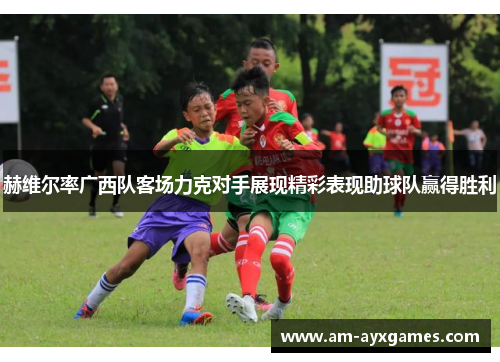 赫维尔率广西队客场力克对手展现精彩表现助球队赢得胜利 赫维尔率广西队客场力克对手展现精彩表现助球队赢得胜利