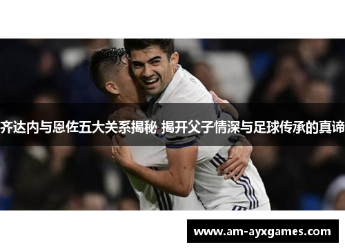 齐达内与恩佐五大关系揭秘 揭开父子情深与足球传承的真谛