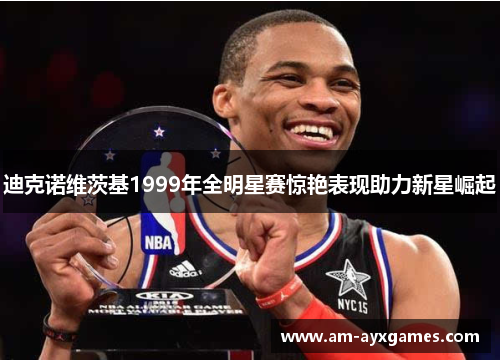 迪克诺维茨基1999年全明星赛惊艳表现助力新星崛起 迪克诺维茨基1999年全明星赛惊艳表现助力新星崛起