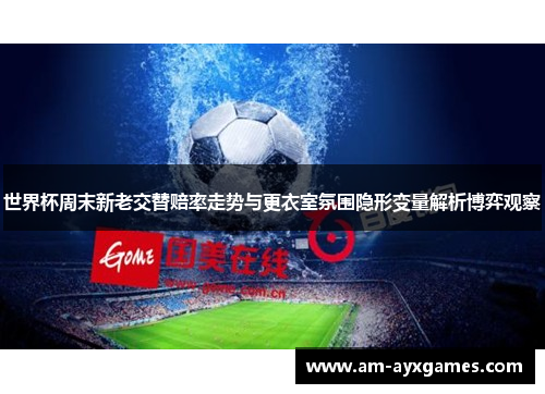 世界杯周末新老交替赔率走势与更衣室氛围隐形变量解析博弈观察
