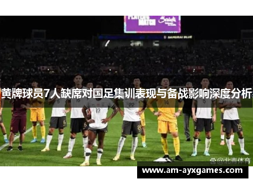 黄牌球员7人缺席对国足集训表现与备战影响深度分析