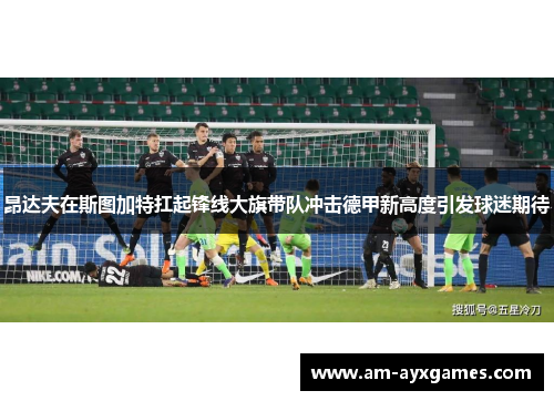 昂达夫在斯图加特扛起锋线大旗带队冲击德甲新高度引发球迷期待