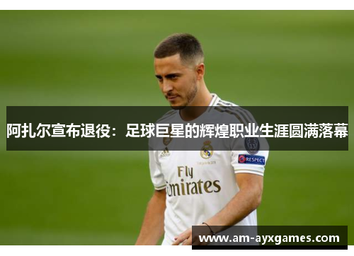 阿扎尔宣布退役：足球巨星的辉煌职业生涯圆满落幕